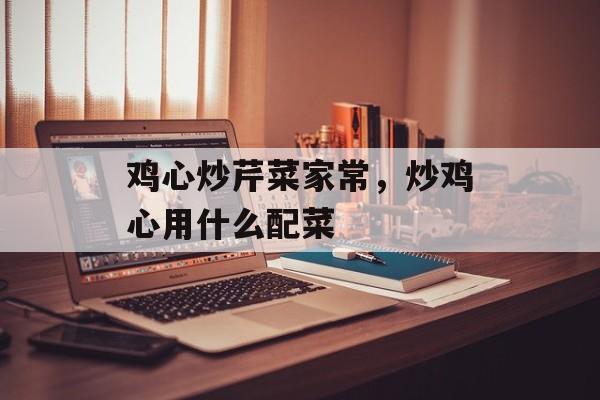 鸡心炒芹菜家常，炒鸡心用什么配菜-第1张图片-