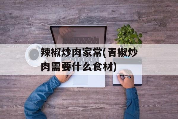 辣椒炒肉家常(青椒炒肉需要什么食材)-第1张图片-