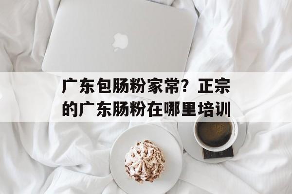 广东包肠粉家常？正宗的广东肠粉在哪里培训-第1张图片-