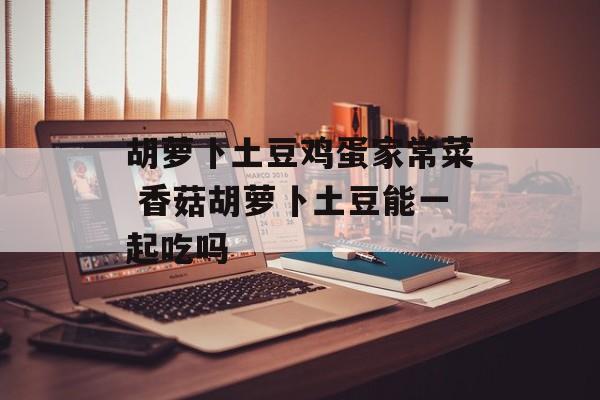 胡萝卜土豆鸡蛋家常菜 香菇胡萝卜土豆能一起吃吗-第1张图片-
