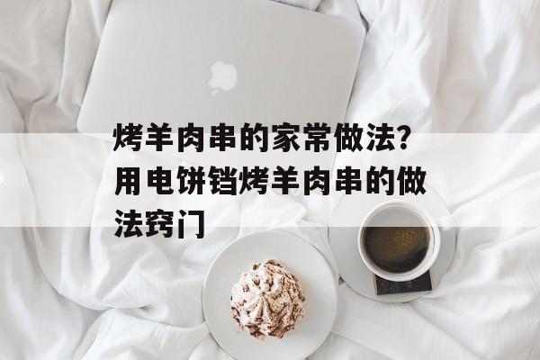 烤羊肉串的家常做法？用电饼铛烤羊肉串的做法窍门-第1张图片-