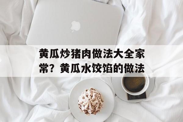 黄瓜炒猪肉做法大全家常？黄瓜水饺馅的做法-第1张图片-
