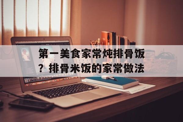 第一美食家常炖排骨饭？排骨米饭的家常做法-第1张图片-
