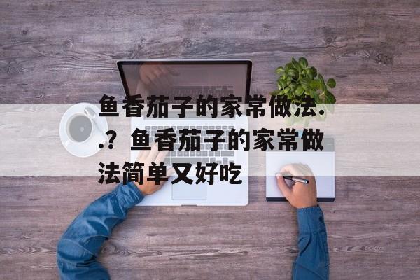 鱼香茄子的家常做法..？鱼香茄子的家常做法简单又好吃-第1张图片-