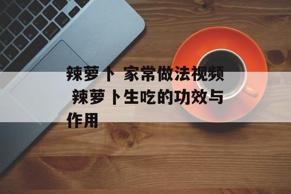 辣萝卜 家常做法视频 辣萝卜生吃的功效与作用-第1张图片-