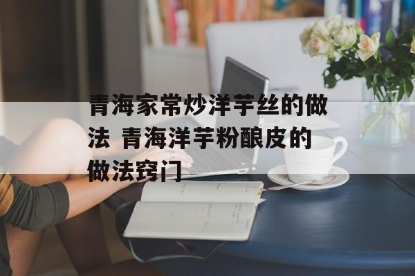 青海家常炒洋芋丝的做法 青海洋芋粉酿皮的做法窍门-第1张图片-