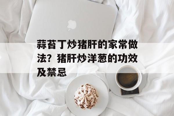蒜苔丁炒猪肝的家常做法？猪肝炒洋葱的功效及禁忌-第1张图片-