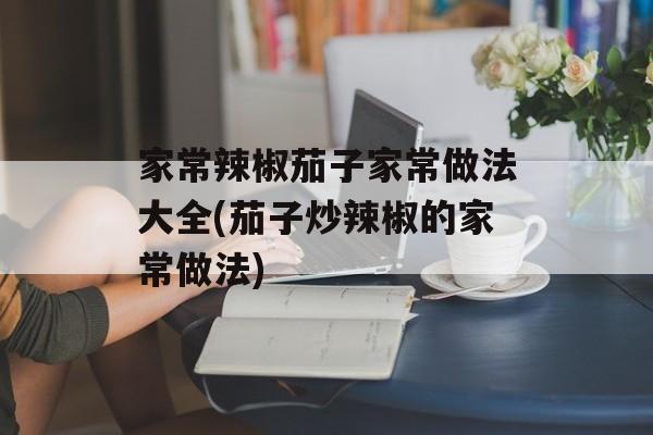 家常辣椒茄子家常做法大全(茄子炒辣椒的家常做法)-第1张图片-
