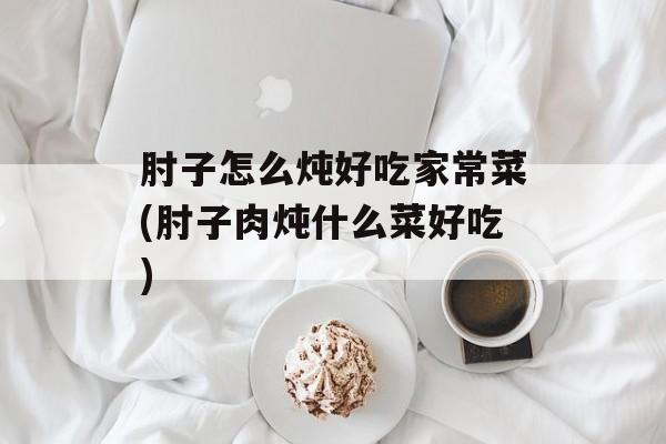 肘子怎么炖好吃家常菜(肘子肉炖什么菜好吃)-第1张图片-
