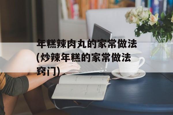 年糕辣肉丸的家常做法(炒辣年糕的家常做法窍门)-第1张图片-