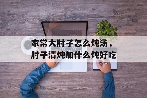 家常大肘子怎么炖汤，肘子清炖加什么炖好吃-第1张图片-