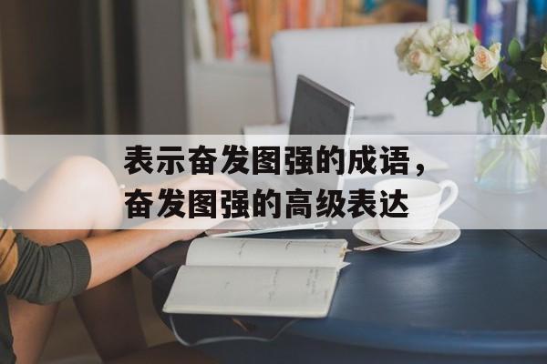 表示奋发图强的成语，奋发图强的高级表达-第1张图片-