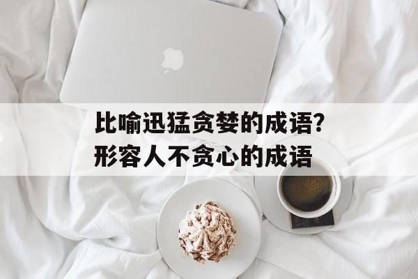 比喻迅猛贪婪的成语？形容人不贪心的成语-第1张图片-