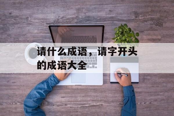 请什么成语，请字开头的成语大全-第1张图片-