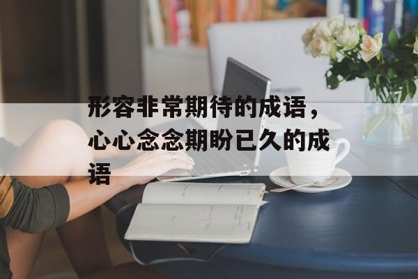 形容非常期待的成语，心心念念期盼已久的成语-第1张图片-
