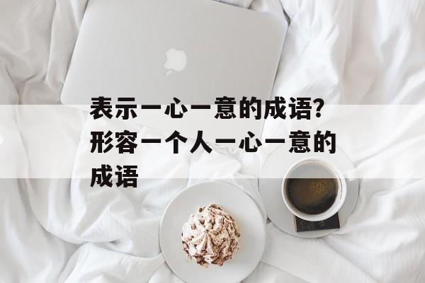 表示一心一意的成语？形容一个人一心一意的成语-第1张图片-