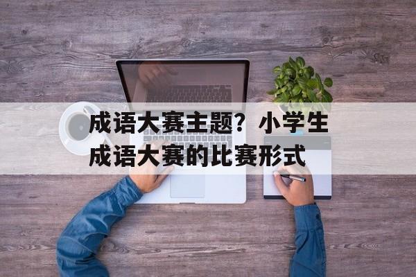 成语大赛主题？小学生成语大赛的比赛形式-第1张图片-