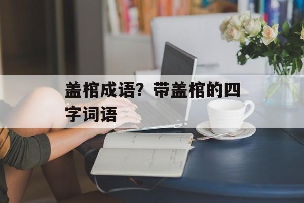 盖棺成语？带盖棺的四字词语-第1张图片-