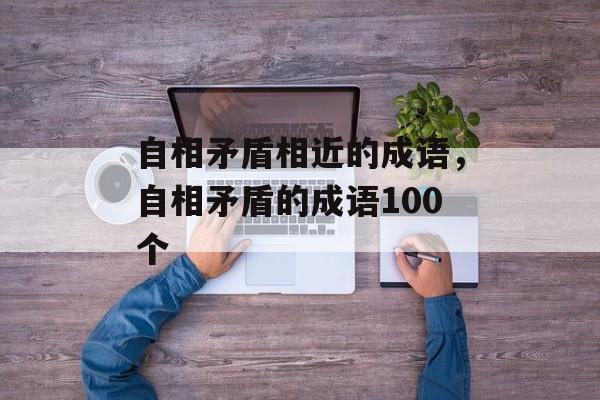 自相矛盾相近的成语，自相矛盾的成语100个-第1张图片-
