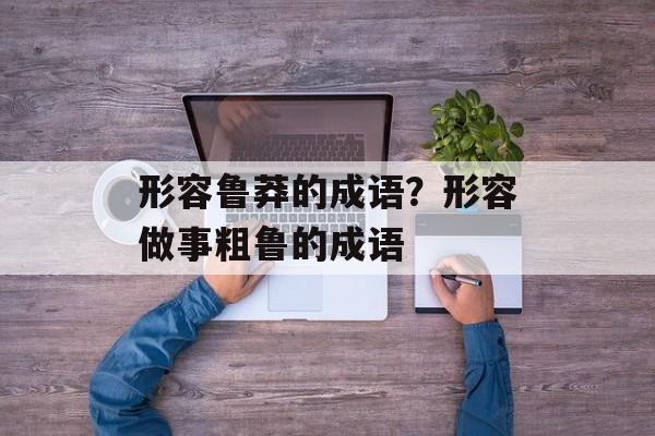 形容鲁莽的成语？形容做事粗鲁的成语-第1张图片-