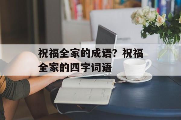 祝福全家的成语？祝福全家的四字词语-第1张图片-