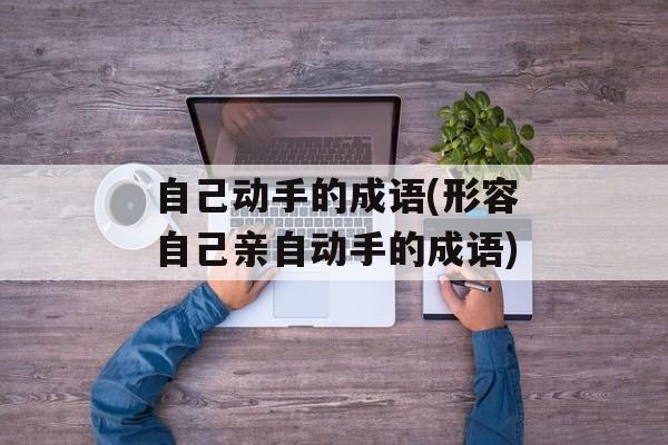 自己动手的成语(形容自己亲自动手的成语)-第1张图片-