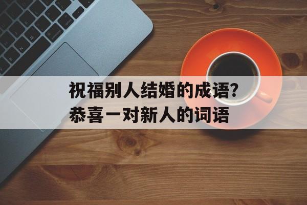 祝福别人结婚的成语？恭喜一对新人的词语-第1张图片-