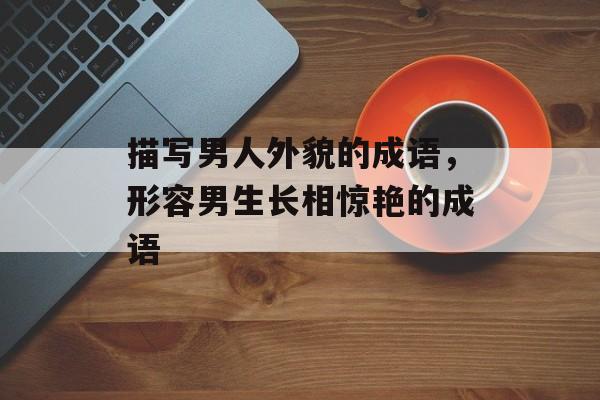 描写男人外貌的成语，形容男生长相惊艳的成语-第1张图片-