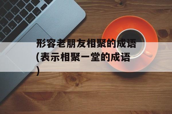 形容老朋友相聚的成语(表示相聚一堂的成语)-第1张图片-