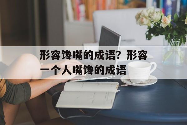 形容馋嘴的成语？形容一个人嘴馋的成语-第1张图片-
