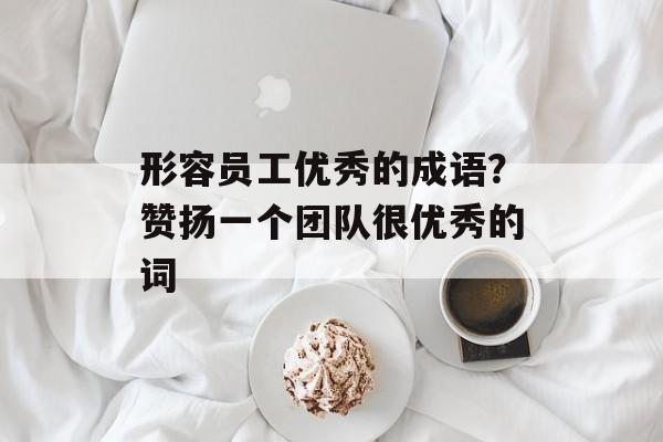形容员工优秀的成语？赞扬一个团队很优秀的词-第1张图片-