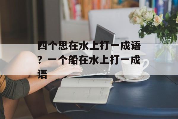 四个思在水上打一成语？一个船在水上打一成语-第1张图片-