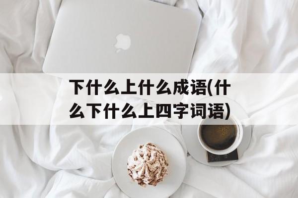 下什么上什么成语(什么下什么上四字词语)-第1张图片-