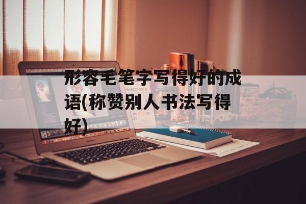 形容毛笔字写得好的成语(称赞别人书法写得好)-第1张图片-