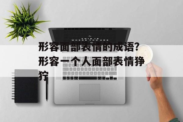 形容面部表情的成语？形容一个人面部表情狰狞-第1张图片-