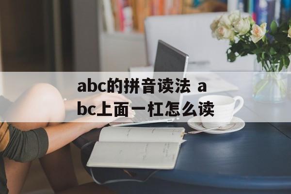 abc的拼音读法 abc上面一杠怎么读-第1张图片-