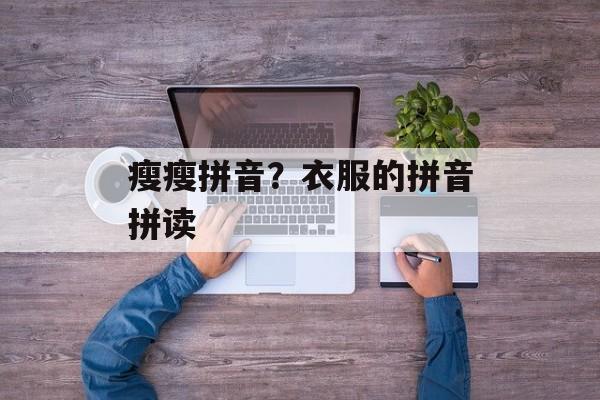 瘦瘦拼音？衣服的拼音拼读-第1张图片-