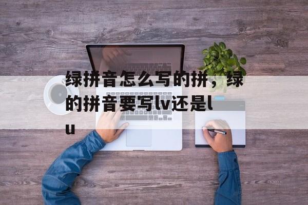 绿拼音怎么写的拼，绿的拼音要写lv还是lu-第1张图片-