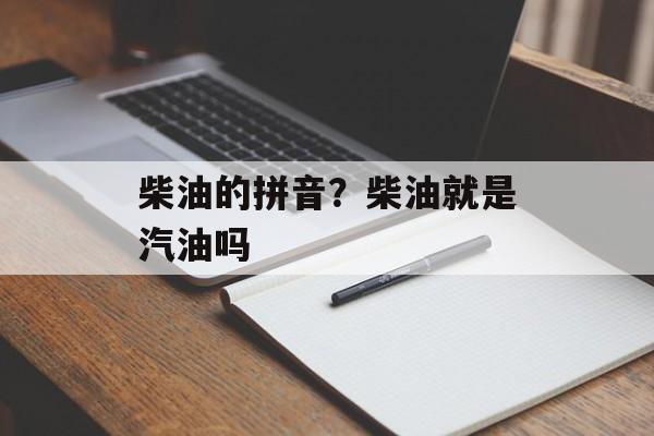 柴油的拼音？柴油就是汽油吗-第1张图片-