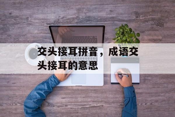 交头接耳拼音，成语交头接耳的意思-第1张图片-