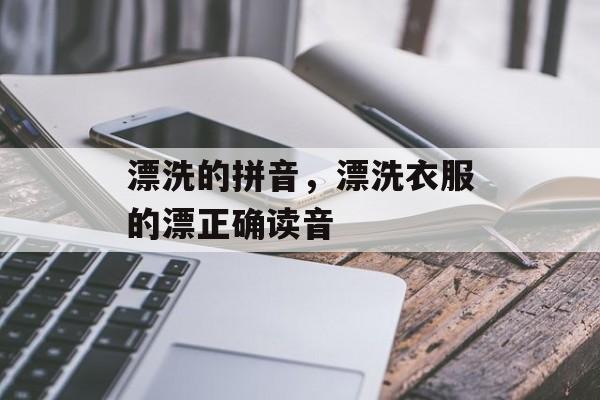 漂洗的拼音，漂洗衣服的漂正确读音-第1张图片-
