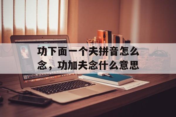 功下面一个夫拼音怎么念，功加夫念什么意思-第1张图片-