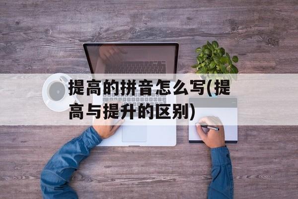 提高的拼音怎么写(提高与提升的区别)-第1张图片-