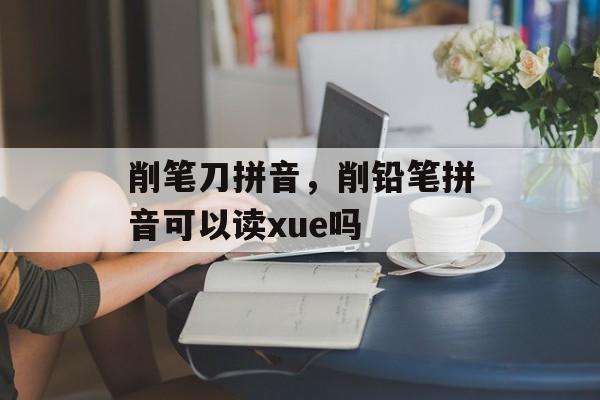 削笔刀拼音，削铅笔拼音可以读xue吗-第1张图片-