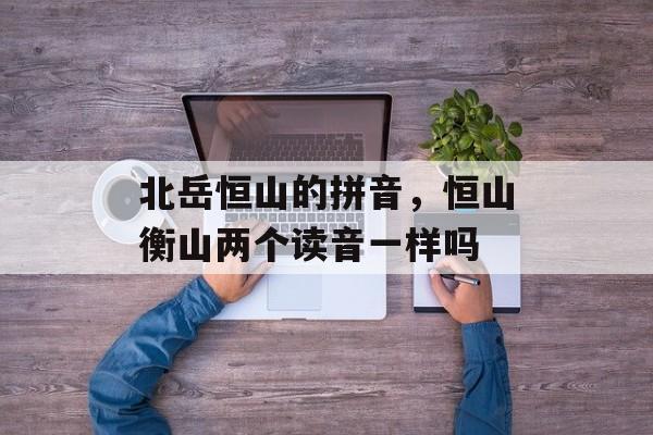 北岳恒山的拼音，恒山衡山两个读音一样吗-第1张图片-