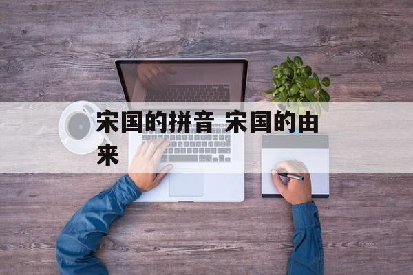 宋国的拼音 宋国的由来-第1张图片-