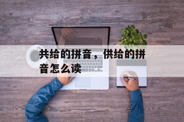 共给的拼音，供给的拼音怎么读-第1张图片-