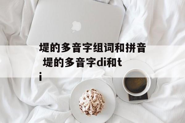 堤的多音字组词和拼音 堤的多音字di和ti-第1张图片-