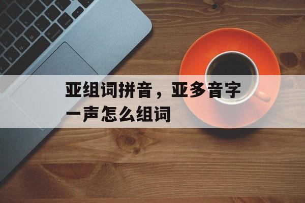 亚组词拼音，亚多音字一声怎么组词-第1张图片-