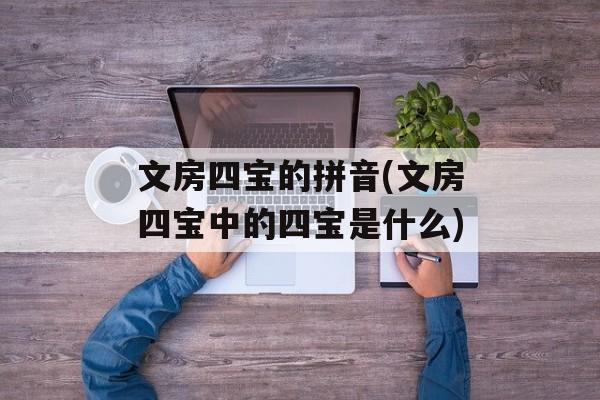 文房四宝的拼音(文房四宝中的四宝是什么)-第1张图片-